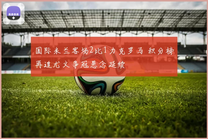 国际米兰客场2比1力克罗马 积分榜再追尤文争冠悬念延续