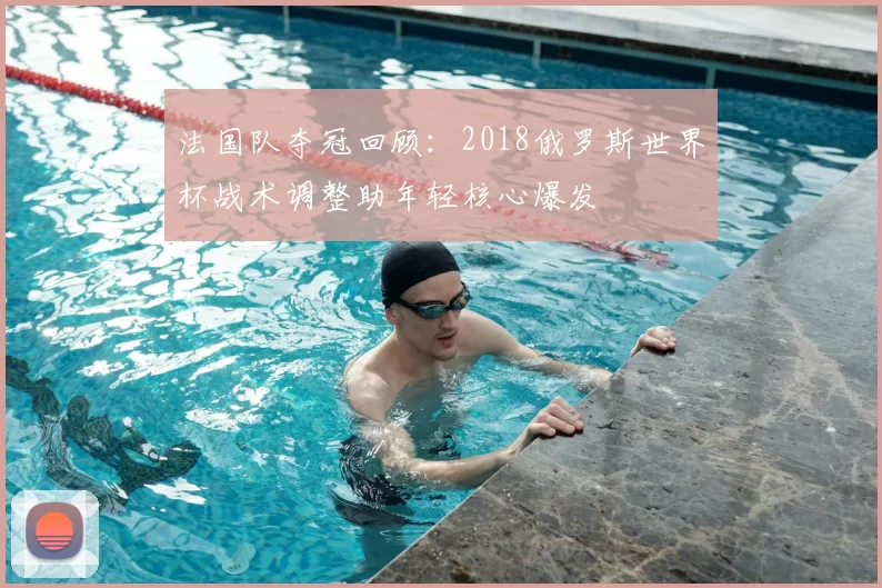 法国队夺冠回顾：2018俄罗斯世界杯战术调整助年轻核心爆发