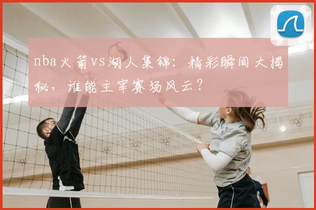 nba火箭vs湖人集锦：精彩瞬间大揭秘，谁能主宰赛场风云？