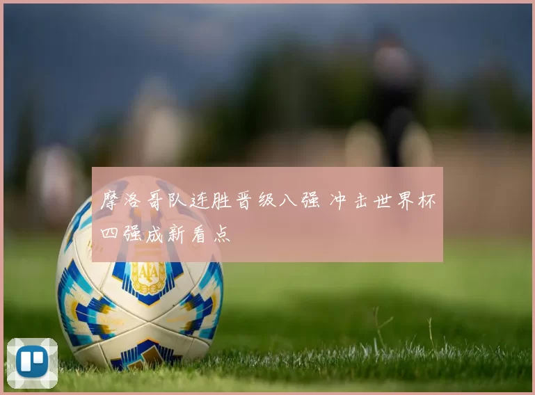 摩洛哥队连胜晋级八强 冲击世界杯四强成新看点