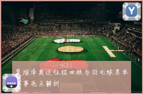 夏煊泽奥运征程回顾与羽毛球男单赛事亮点解析