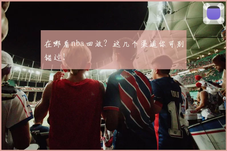 在哪看nba回放？这几个渠道你可别错过！