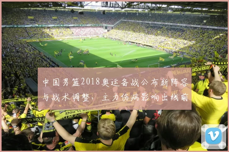 中国男篮2018奥运备战公布新阵容与战术调整，主力伤病影响出线前景