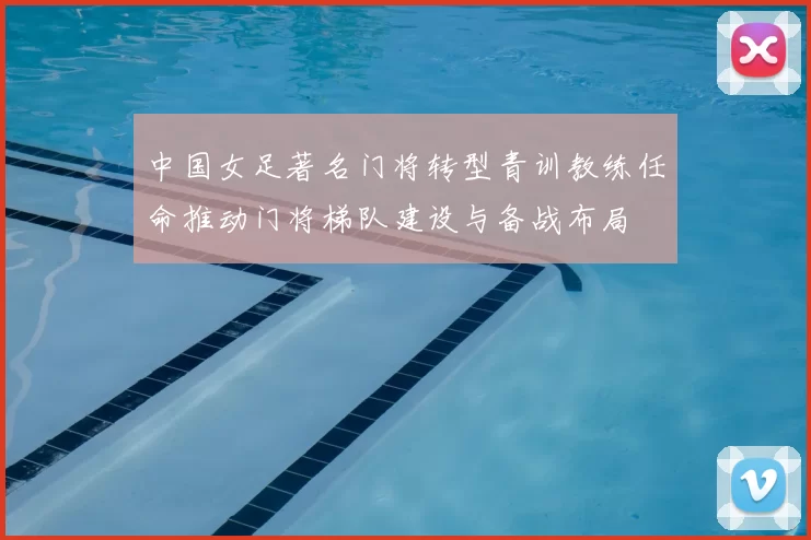 中国女足著名门将转型青训教练任命推动门将梯队建设与备战布局