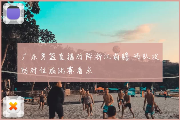 广东男篮直播对阵浙江前瞻 两队攻防对位成比赛看点