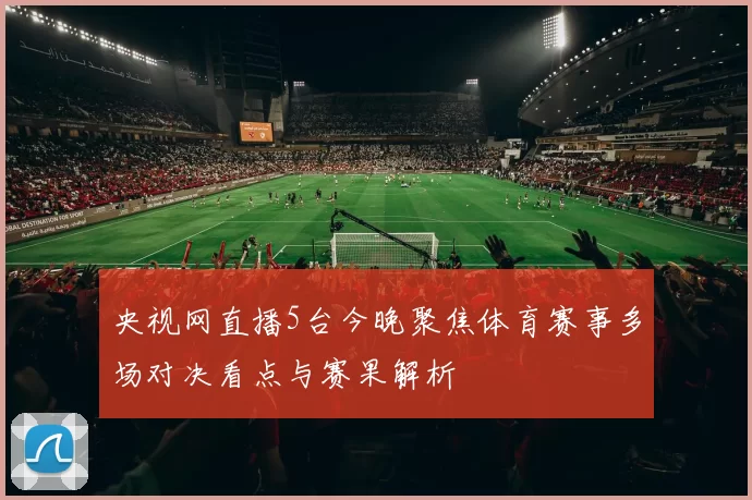 央视网直播5台今晚聚焦体育赛事多场对决看点与赛果解析
