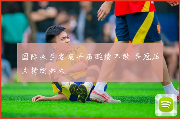 国际米兰客场平局延续不败 争冠压力持续加大