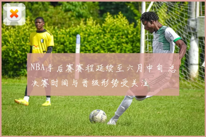 NBA季后赛赛程延续至六月中旬 总决赛时间与晋级形势受关注