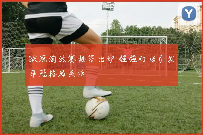 欧冠淘汰赛抽签出炉 强强对话引发争冠格局关注