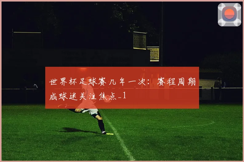 世界杯足球赛几年一次：赛程周期成球迷关注焦点_1