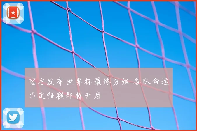 官方发布世界杯最终分组 各队命运已定征程即将开启
