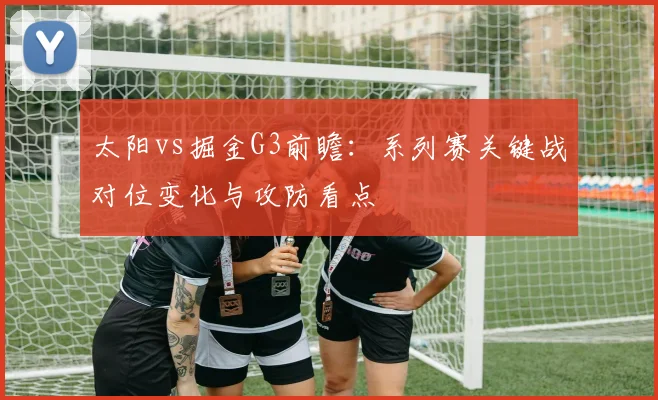 太阳vs掘金G3前瞻：系列赛关键战对位变化与攻防看点
