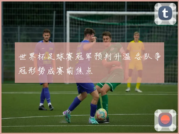 世界杯足球赛冠军预判升温 各队争冠形势成赛前焦点