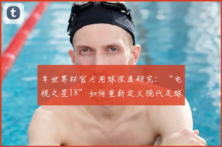 年世界杯官方用球深度研究：“电视之星18”如何重新定义现代足球