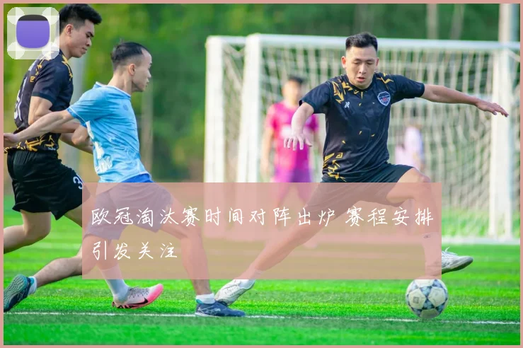 欧冠淘汰赛时间对阵出炉 赛程安排引发关注