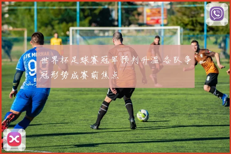 世界杯足球赛冠军预判升温 各队争冠形势成赛前焦点