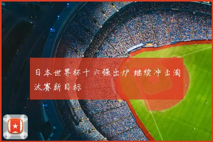 日本世界杯十六强出炉 继续冲击淘汰赛新目标