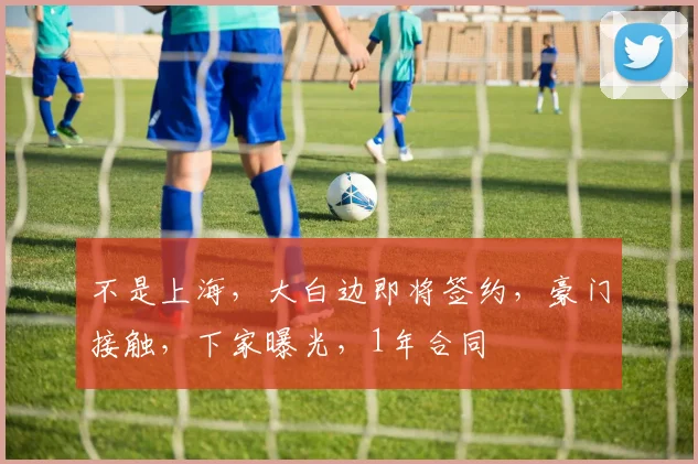 不是上海，大白边即将签约，豪门接触，下家曝光，1年合同