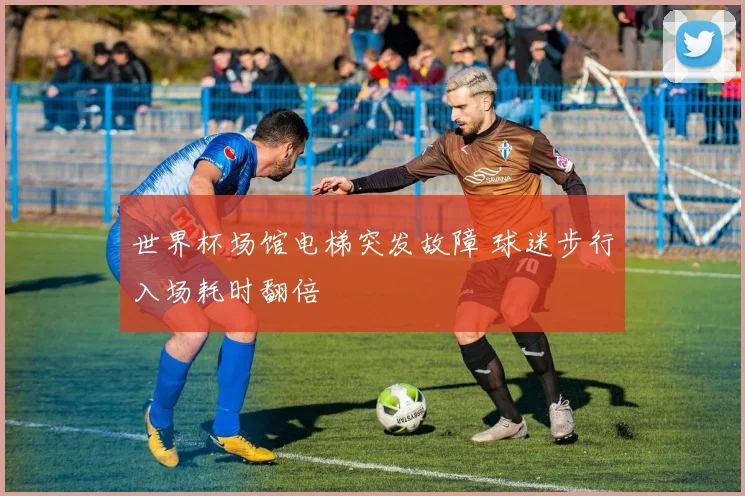 世界杯场馆电梯突发故障 球迷步行入场耗时翻倍