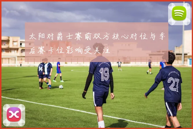 太阳对爵士赛前双方核心对位与季后赛卡位影响受关注